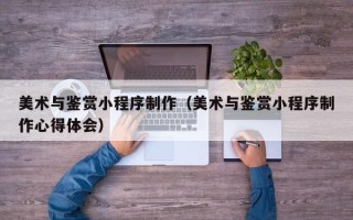 池州美术与鉴赏小程序制作（美术与鉴赏小程序制作心得体会）