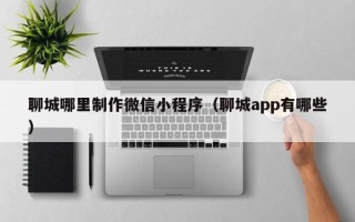 池州聊城哪里制作微信小程序（聊城app有哪些）