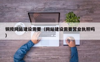 池州铜陵网站建设需要（网站建设需要营业执照吗）