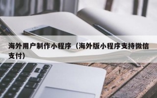 池州海外用户制作小程序（海外版小程序支持微信支付）