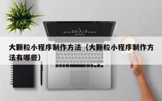 池州大颗粒小程序制作方法（大颗粒小程序制作方法有哪些）