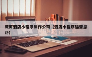 池州威海酒店小程序制作公司（酒店小程序运营思路）
