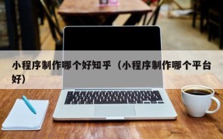 池州小程序制作哪个好知乎（小程序制作哪个平台好）
